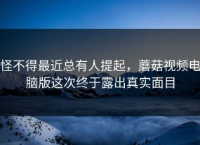怪不得最近总有人提起，蘑菇视频电脑版这次终于露出真实面目