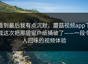 看到最后我有点沉默，蘑菇视频app下载这次把那层窗户纸捅破了——一段令人回味的视频体验