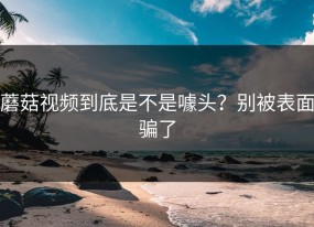 蘑菇视频到底是不是噱头？别被表面骗了
