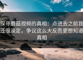 探寻蘑菇视频的真相：点进去之前我还很淡定，争议这么大反而更想知道真相