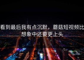 看到最后我有点沉默，蘑菇短视频比想象中还要更上头