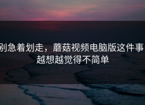 别急着划走，蘑菇视频电脑版这件事，越想越觉得不简单