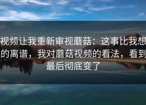 视频让我重新审视蘑菇：这事比我想的离谱，我对蘑菇视频的看法，看到最后彻底变了