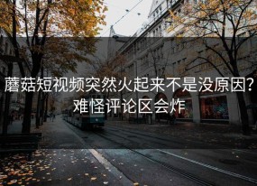 蘑菇短视频突然火起来不是没原因？难怪评论区会炸