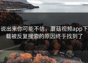 说出来你可能不信，蘑菇视频app下载被反复搜索的原因终于找到了