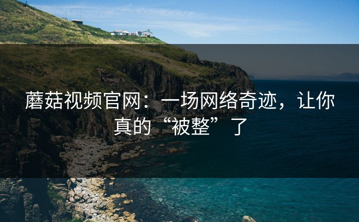 蘑菇视频官网：一场网络奇迹，让你真的“被整”了