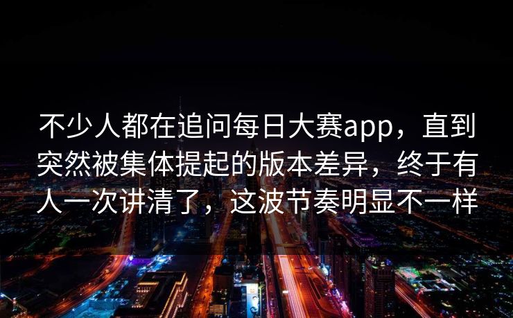 不少人都在追问每日大赛app，直到突然被集体提起的版本差异，终于有人一次讲清了，这波节奏明显不一样