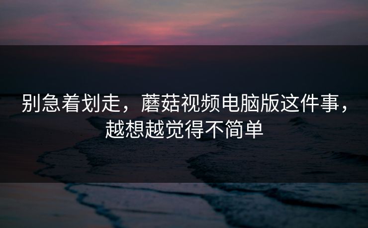 别急着划走，蘑菇视频电脑版这件事，越想越觉得不简单