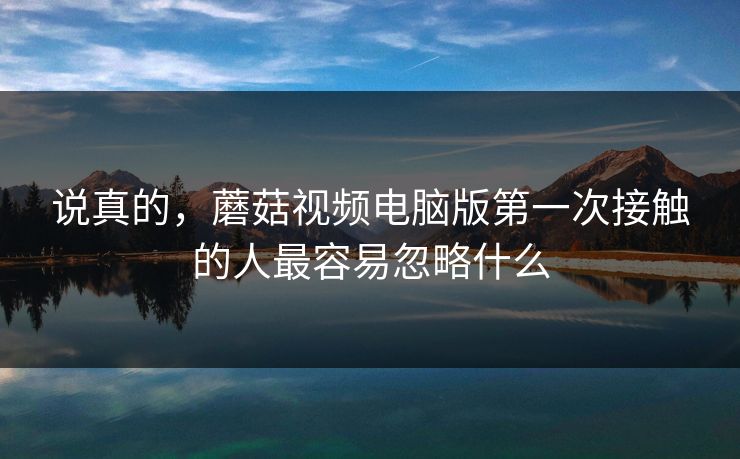 说真的，蘑菇视频电脑版第一次接触的人最容易忽略什么