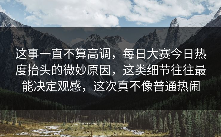 这事一直不算高调，每日大赛今日热度抬头的微妙原因，这类细节往往最能决定观感，这次真不像普通热闹