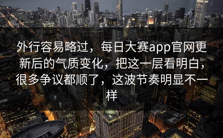 外行容易略过，每日大赛app官网更新后的气质变化，把这一层看明白，很多争议都顺了，这波节奏明显不一样
