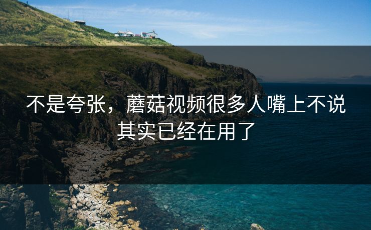 不是夸张，蘑菇视频很多人嘴上不说其实已经在用了