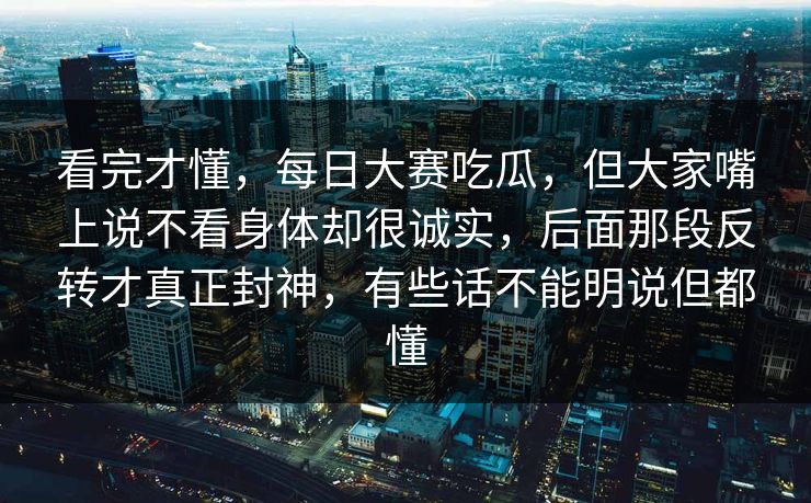 看完才懂，每日大赛吃瓜，但大家嘴上说不看身体却很诚实，后面那段反转才真正封神，有些话不能明说但都懂