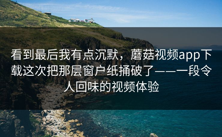 看到最后我有点沉默，蘑菇视频app下载这次把那层窗户纸捅破了——一段令人回味的视频体验