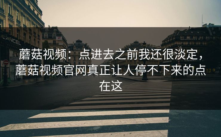 蘑菇视频：点进去之前我还很淡定，蘑菇视频官网真正让人停不下来的点在这