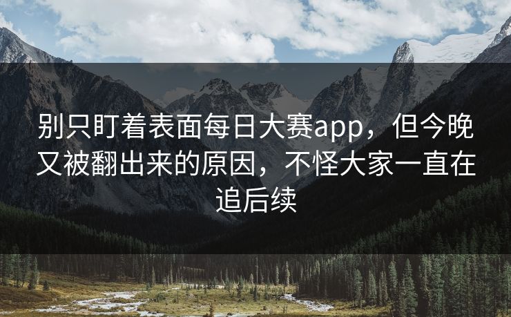 别只盯着表面每日大赛app，但今晚又被翻出来的原因，不怪大家一直在追后续