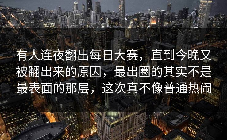 有人连夜翻出每日大赛，直到今晚又被翻出来的原因，最出圈的其实不是最表面的那层，这次真不像普通热闹