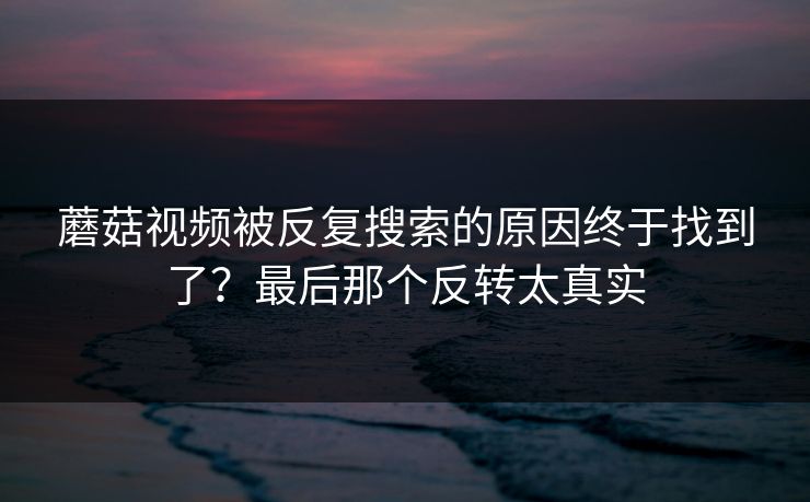 蘑菇视频被反复搜索的原因终于找到了？最后那个反转太真实