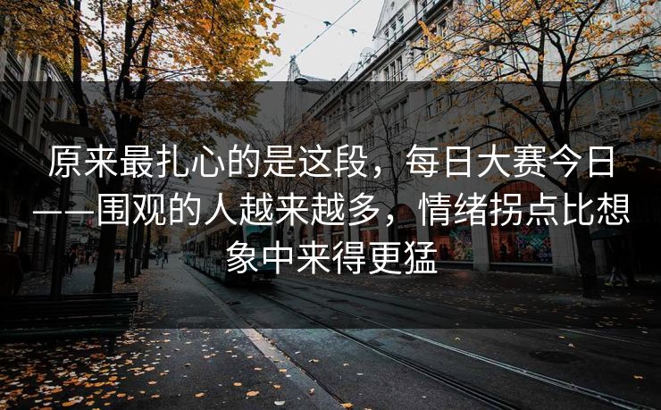 原来最扎心的是这段，每日大赛今日——围观的人越来越多，情绪拐点比想象中来得更猛