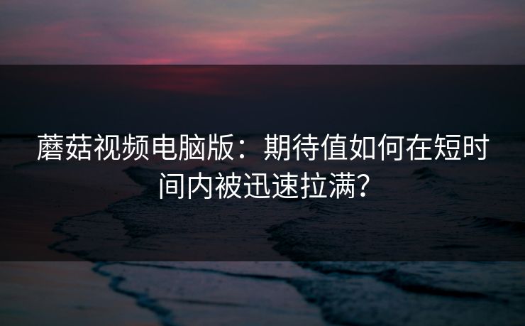 蘑菇视频电脑版：期待值如何在短时间内被迅速拉满？