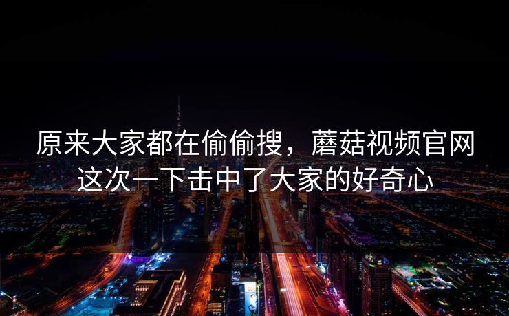 原来大家都在偷偷搜，蘑菇视频官网这次一下击中了大家的好奇心