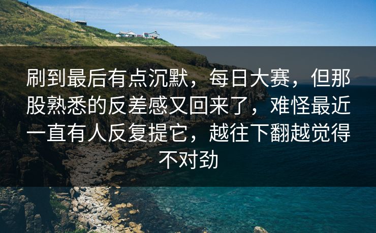刷到最后有点沉默，每日大赛，但那股熟悉的反差感又回来了，难怪最近一直有人反复提它，越往下翻越觉得不对劲
