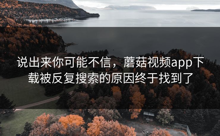 说出来你可能不信，蘑菇视频app下载被反复搜索的原因终于找到了