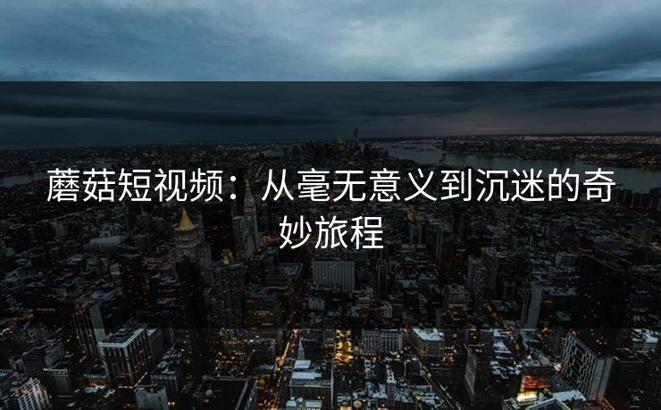 蘑菇短视频：从毫无意义到沉迷的奇妙旅程