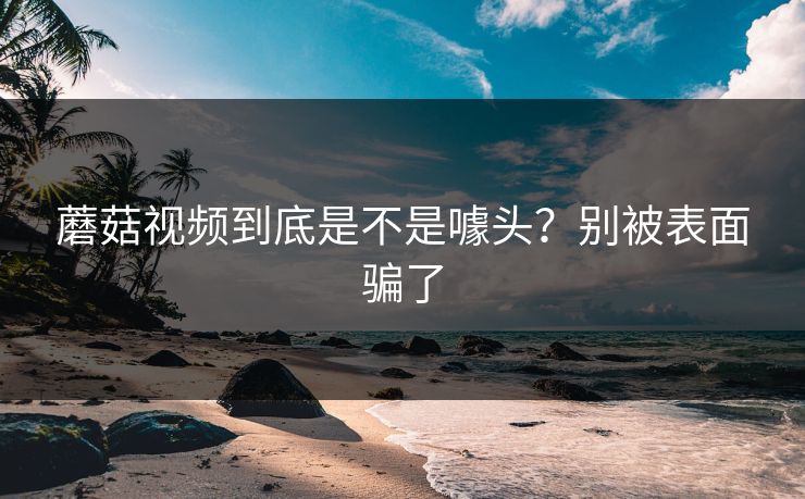 蘑菇视频到底是不是噱头？别被表面骗了