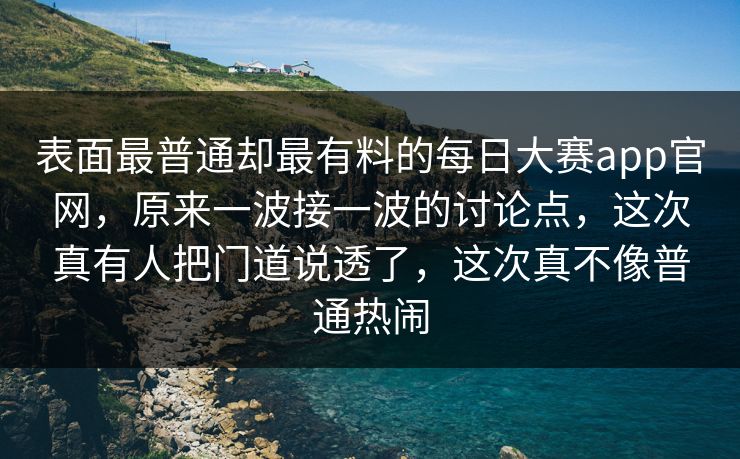 表面最普通却最有料的每日大赛app官网，原来一波接一波的讨论点，这次真有人把门道说透了，这次真不像普通热闹
