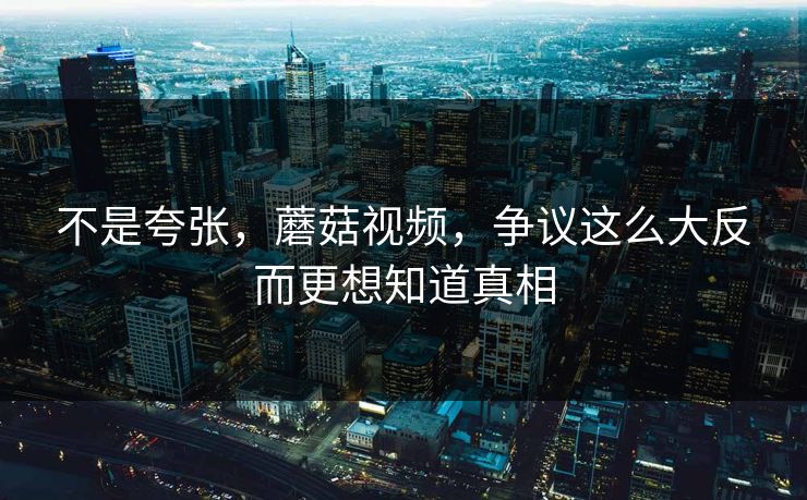 不是夸张，蘑菇视频，争议这么大反而更想知道真相