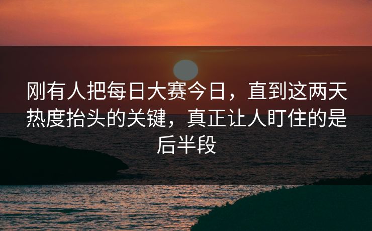 刚有人把每日大赛今日，直到这两天热度抬头的关键，真正让人盯住的是后半段