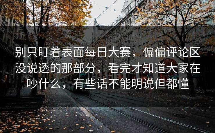 别只盯着表面每日大赛，偏偏评论区没说透的那部分，看完才知道大家在吵什么，有些话不能明说但都懂