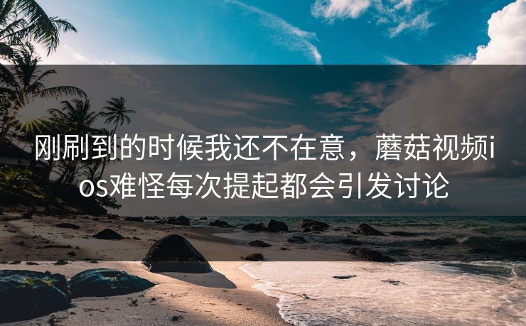 刚刷到的时候我还不在意，蘑菇视频ios难怪每次提起都会引发讨论