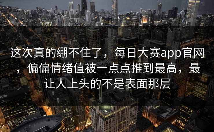 这次真的绷不住了，每日大赛app官网，偏偏情绪值被一点点推到最高，最让人上头的不是表面那层