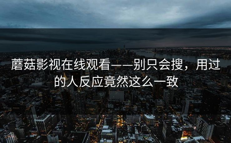 蘑菇影视在线观看——别只会搜，用过的人反应竟然这么一致