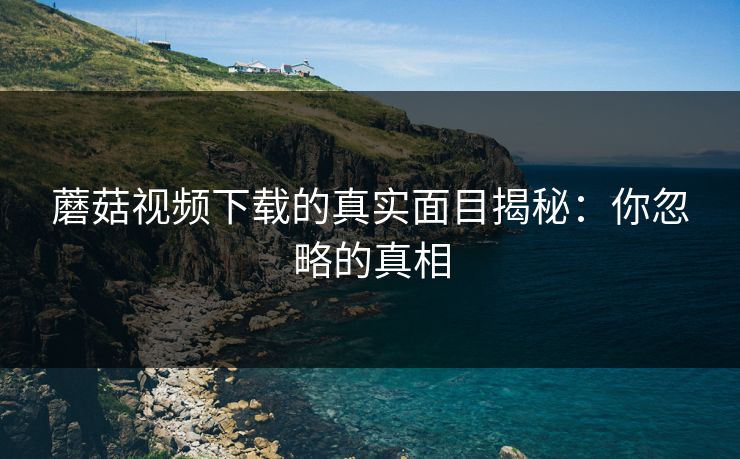 蘑菇视频下载的真实面目揭秘：你忽略的真相