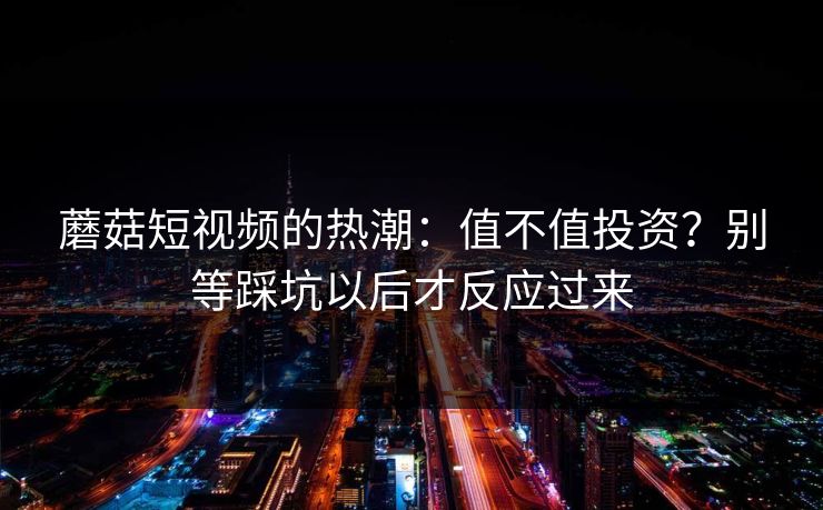 蘑菇短视频的热潮：值不值投资？别等踩坑以后才反应过来
