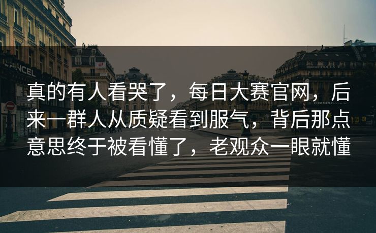 真的有人看哭了，每日大赛官网，后来一群人从质疑看到服气，背后那点意思终于被看懂了，老观众一眼就懂