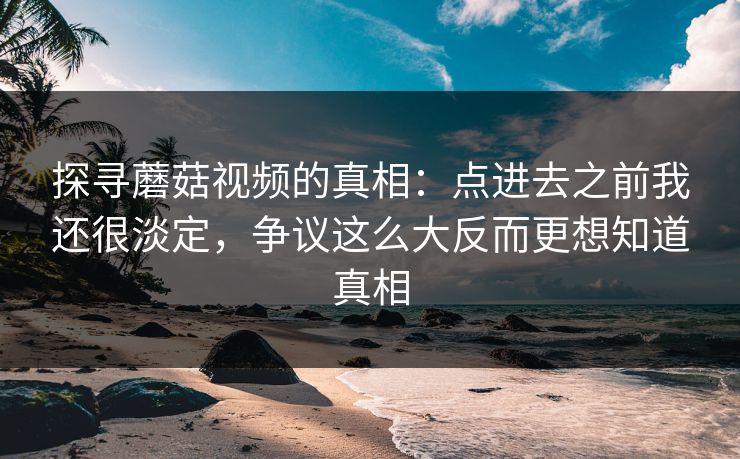 探寻蘑菇视频的真相：点进去之前我还很淡定，争议这么大反而更想知道真相