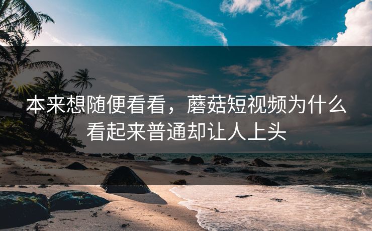 本来想随便看看，蘑菇短视频为什么看起来普通却让人上头
