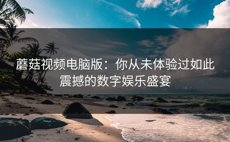 蘑菇视频电脑版：你从未体验过如此震撼的数字娱乐盛宴