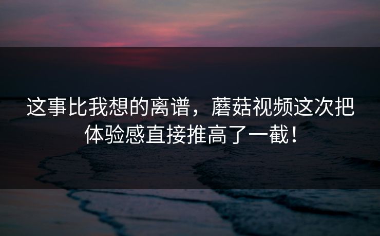 这事比我想的离谱，蘑菇视频这次把体验感直接推高了一截！